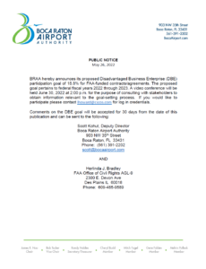 BRAA hereby announces its proposed Disadvantaged Business Enterprise (DBE) participation goal of 18.8% for FAA-funded contracts/agreements. The proposed goal pertains to federal fiscal years 2022 through 2023. A video conference will be held June 30, 2022 at 2:00 p.m. for the purpose of consulting with stakeholders to obtain information relevant to the goal-setting process. If you would like to participate please contact lhoward@cscos.com for log in credentials. Comments on the DBE goal will be accepted for 30 days from the date of this publication and can be sent to the following: Scott Kohut, Deputy Director Boca Raton Airport Authority 903 NW 35th Street Boca Raton, FL 33431 Phone: (561) 391-2202 scott@bocaairport.com AND Herlinda J. Bradley FAA Office of Civil Rights AGL-9 2300 E. Devon Ave Des Plains IL 60018 Phone: 609-485-9589
